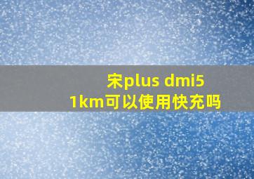 宋plus dmi51km可以使用快充吗